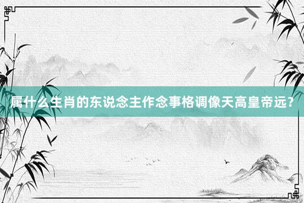 属什么生肖的东说念主作念事格调像天高皇帝远？